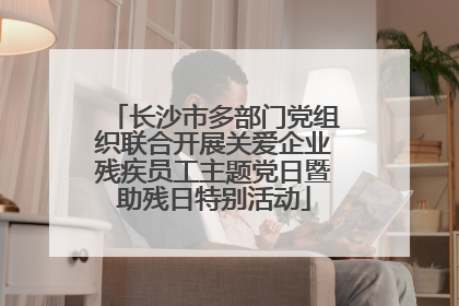 长沙市多部门党组织联合开展关爱企业残疾员工主题党日暨助残日特别活动